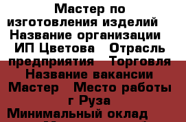 Мастер по изготовления изделий  › Название организации ­ ИП Цветова › Отрасль предприятия ­ Торговля › Название вакансии ­ Мастер › Место работы ­  г Руза  › Минимальный оклад ­ 25 000 - Московская обл., Рузский р-н, Руза г. Работа » Вакансии   